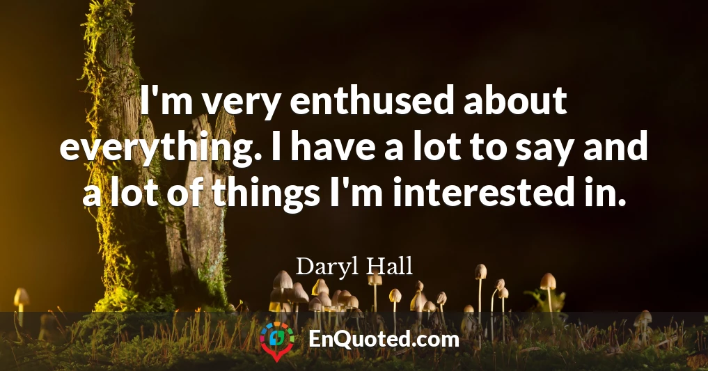 I'm very enthused about everything. I have a lot to say and a lot of things I'm interested in.