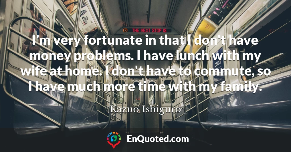 I'm very fortunate in that I don't have money problems. I have lunch with my wife at home. I don't have to commute, so I have much more time with my family.