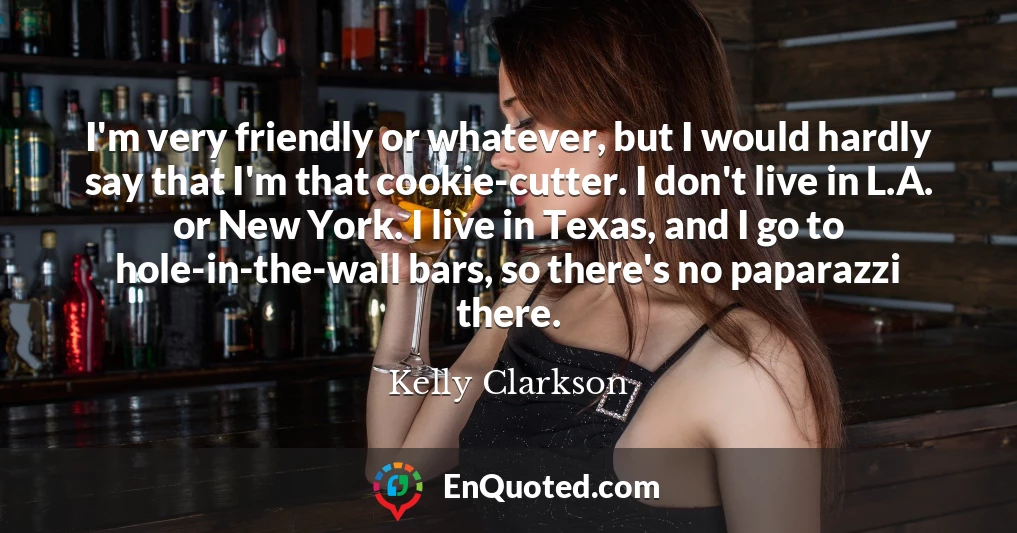 I'm very friendly or whatever, but I would hardly say that I'm that cookie-cutter. I don't live in L.A. or New York. I live in Texas, and I go to hole-in-the-wall bars, so there's no paparazzi there.