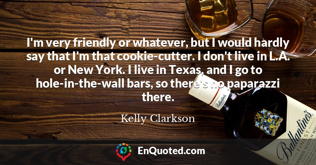 I'm very friendly or whatever, but I would hardly say that I'm that cookie-cutter. I don't live in L.A. or New York. I live in Texas, and I go to hole-in-the-wall bars, so there's no paparazzi there.