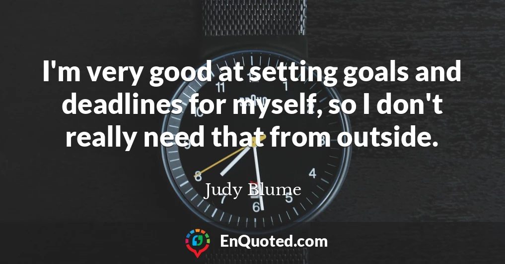 I'm very good at setting goals and deadlines for myself, so I don't really need that from outside.