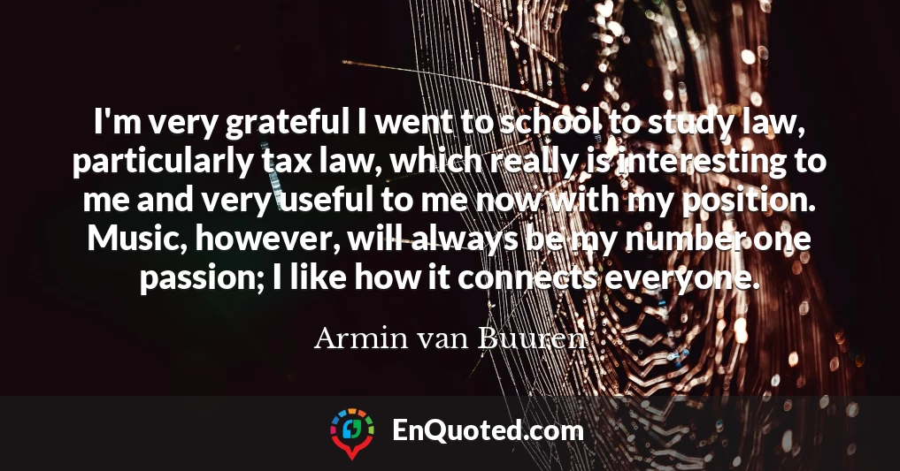 I'm very grateful I went to school to study law, particularly tax law, which really is interesting to me and very useful to me now with my position. Music, however, will always be my number one passion; I like how it connects everyone.