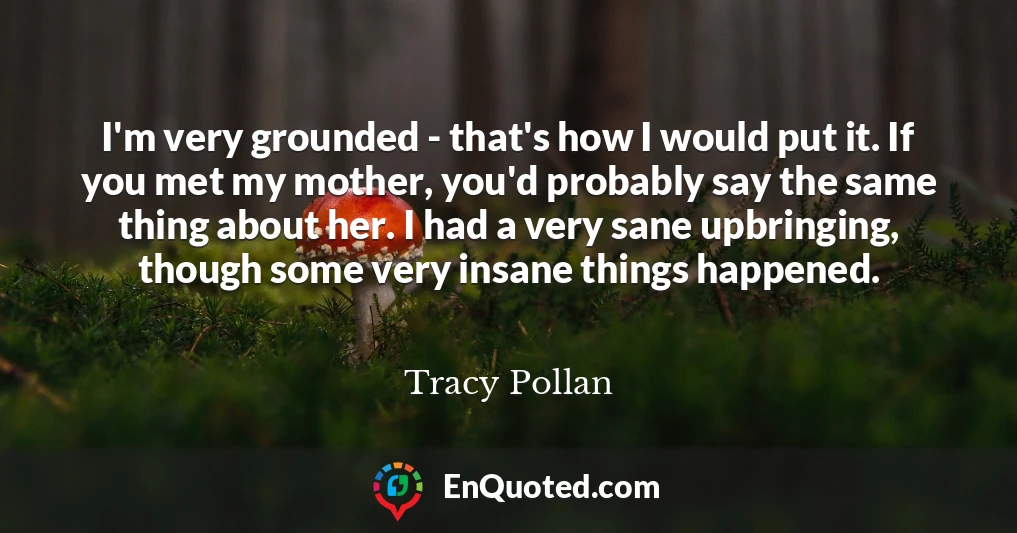 I'm very grounded - that's how I would put it. If you met my mother, you'd probably say the same thing about her. I had a very sane upbringing, though some very insane things happened.