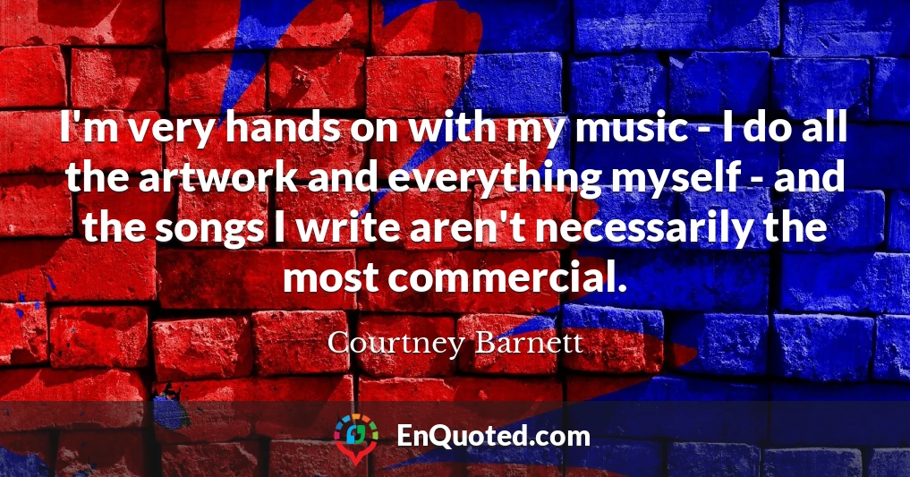I'm very hands on with my music - I do all the artwork and everything myself - and the songs I write aren't necessarily the most commercial.