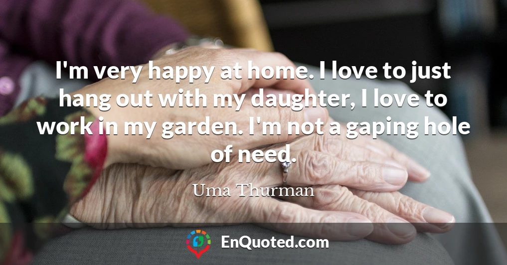 I'm very happy at home. I love to just hang out with my daughter, I love to work in my garden. I'm not a gaping hole of need.