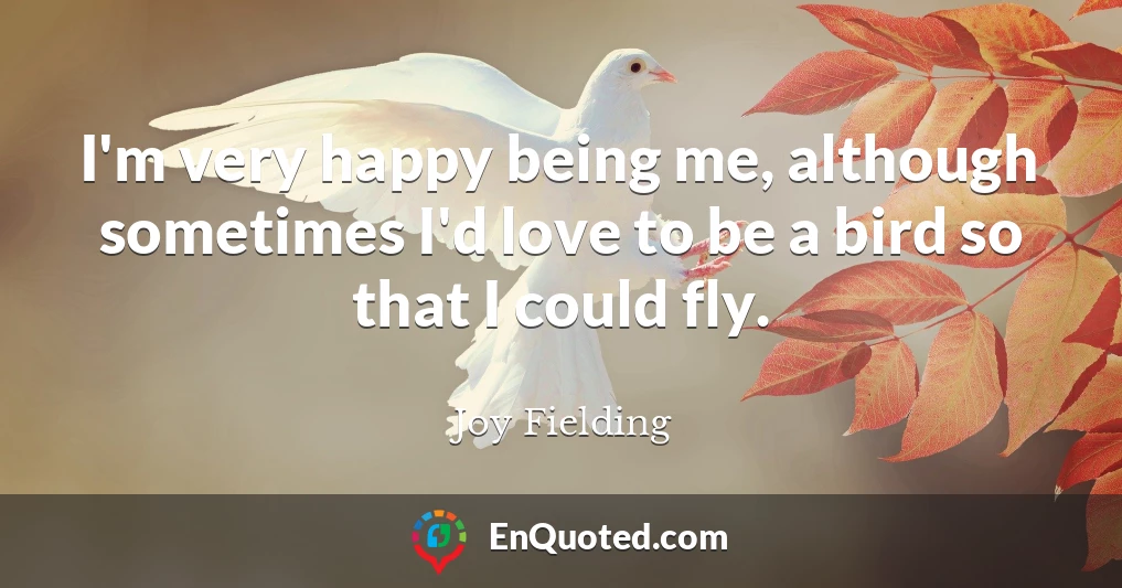 I'm very happy being me, although sometimes I'd love to be a bird so that I could fly.