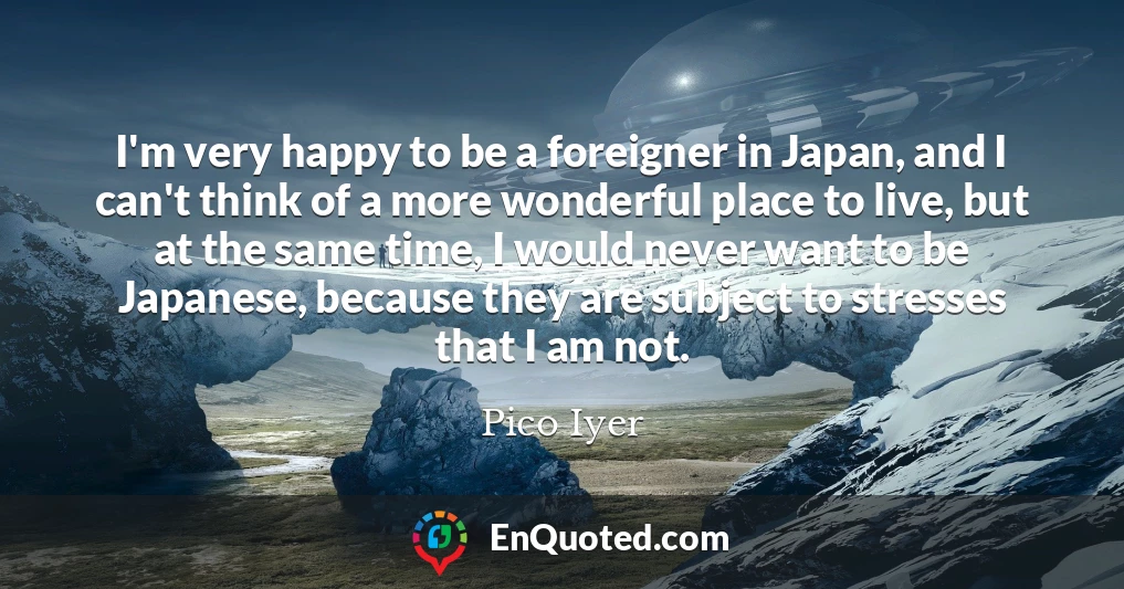 I'm very happy to be a foreigner in Japan, and I can't think of a more wonderful place to live, but at the same time, I would never want to be Japanese, because they are subject to stresses that I am not.