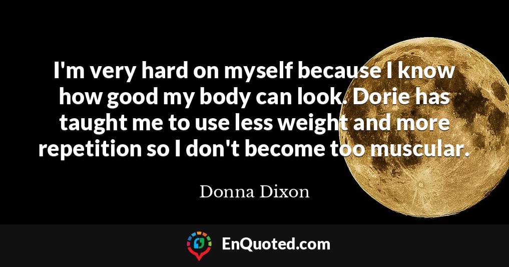 I'm very hard on myself because I know how good my body can look. Dorie has taught me to use less weight and more repetition so I don't become too muscular.