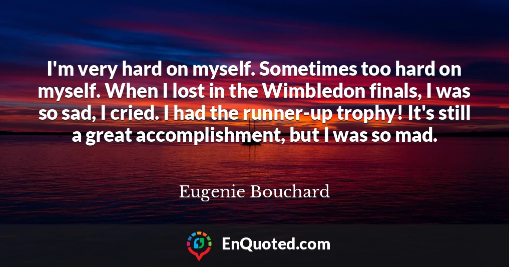 I'm very hard on myself. Sometimes too hard on myself. When I lost in the Wimbledon finals, I was so sad, I cried. I had the runner-up trophy! It's still a great accomplishment, but I was so mad.