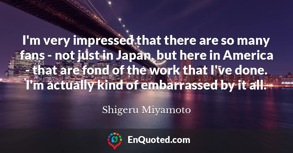 I'm very impressed that there are so many fans - not just in Japan, but here in America - that are fond of the work that I've done. I'm actually kind of embarrassed by it all.