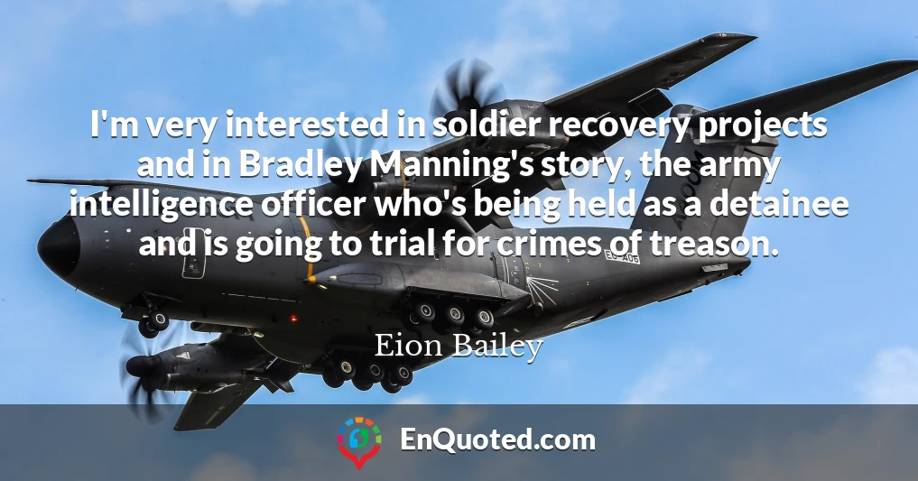 I'm very interested in soldier recovery projects and in Bradley Manning's story, the army intelligence officer who's being held as a detainee and is going to trial for crimes of treason.