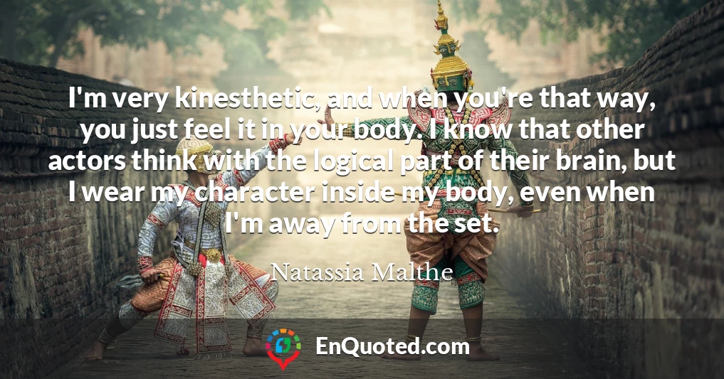I'm very kinesthetic, and when you're that way, you just feel it in your body. I know that other actors think with the logical part of their brain, but I wear my character inside my body, even when I'm away from the set.