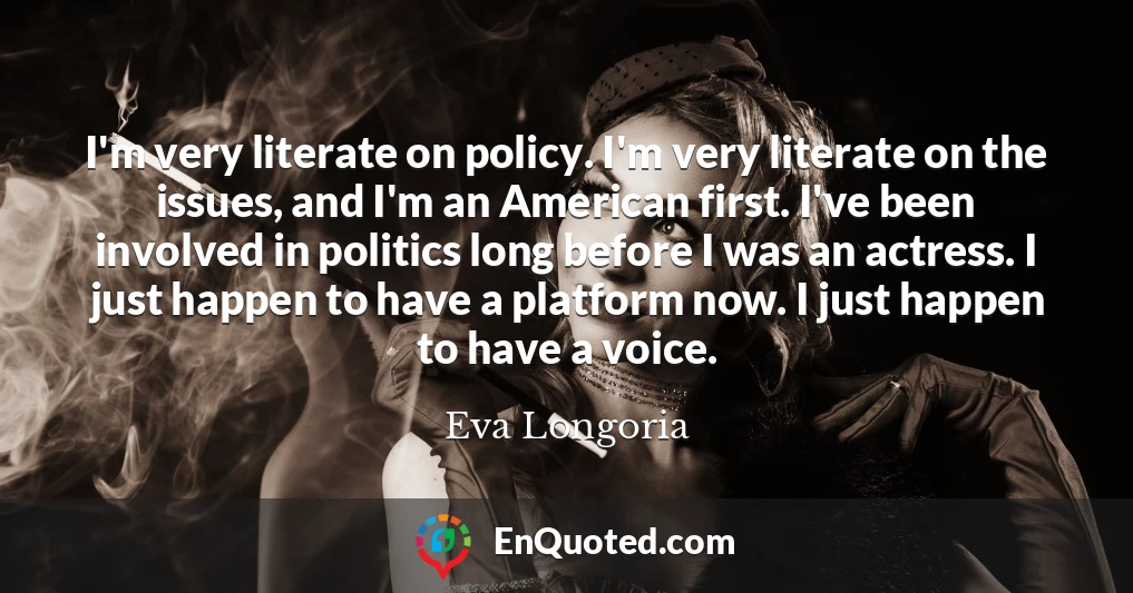 I'm very literate on policy. I'm very literate on the issues, and I'm an American first. I've been involved in politics long before I was an actress. I just happen to have a platform now. I just happen to have a voice.