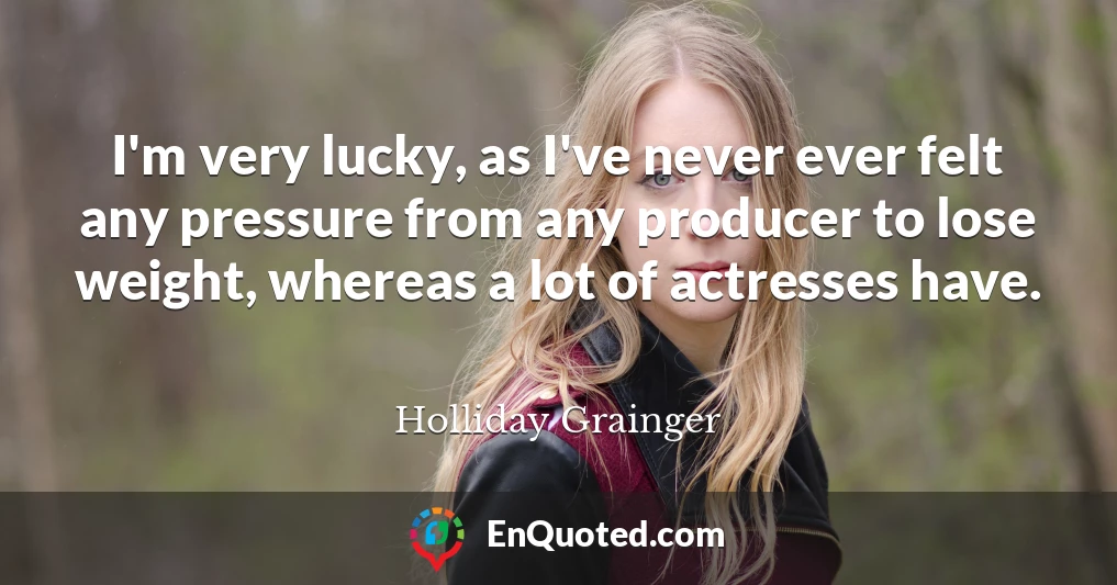 I'm very lucky, as I've never ever felt any pressure from any producer to lose weight, whereas a lot of actresses have.