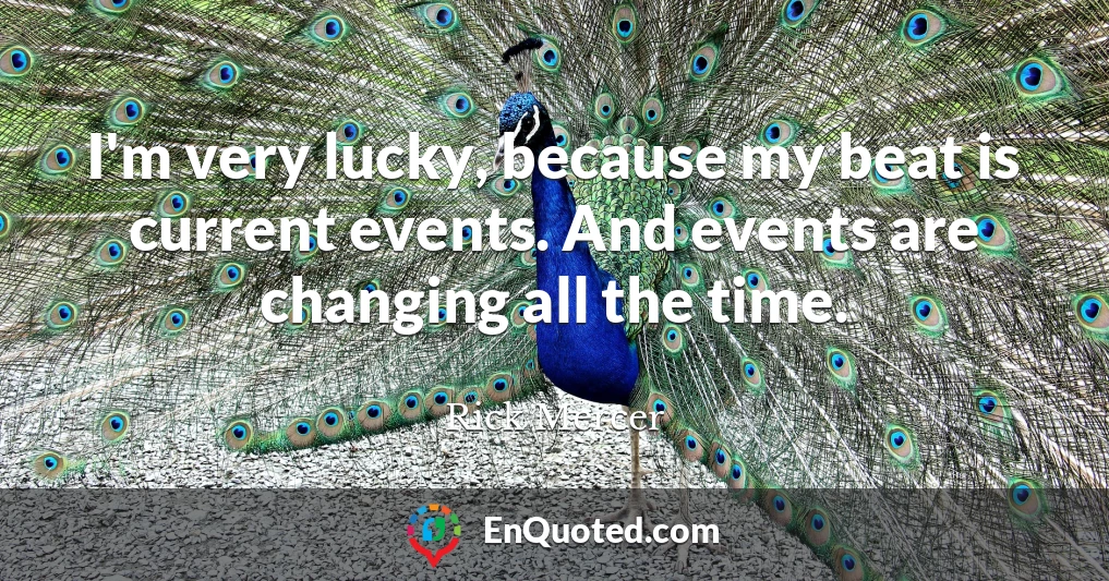 I'm very lucky, because my beat is current events. And events are changing all the time.