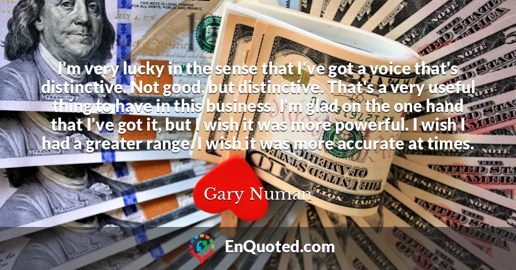 I'm very lucky in the sense that I've got a voice that's distinctive. Not good, but distinctive. That's a very useful thing to have in this business. I'm glad on the one hand that I've got it, but I wish it was more powerful. I wish I had a greater range. I wish it was more accurate at times.