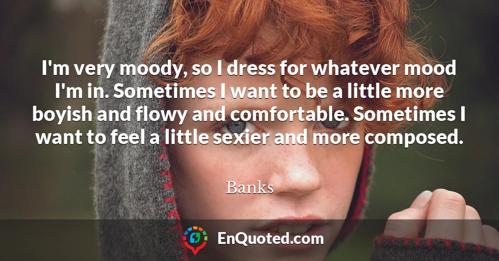 I'm very moody, so I dress for whatever mood I'm in. Sometimes I want to be a little more boyish and flowy and comfortable. Sometimes I want to feel a little sexier and more composed.