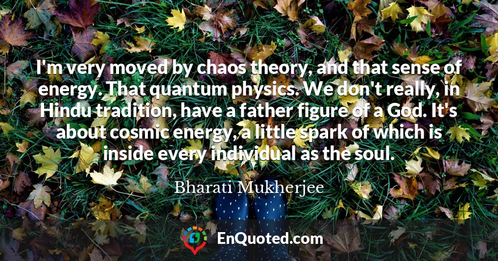 I'm very moved by chaos theory, and that sense of energy. That quantum physics. We don't really, in Hindu tradition, have a father figure of a God. It's about cosmic energy, a little spark of which is inside every individual as the soul.