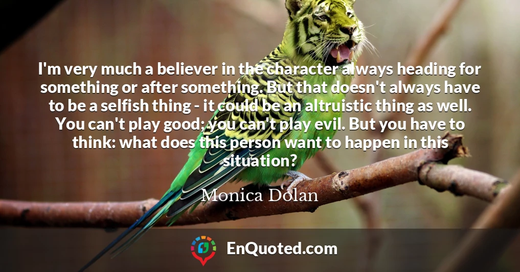 I'm very much a believer in the character always heading for something or after something. But that doesn't always have to be a selfish thing - it could be an altruistic thing as well. You can't play good; you can't play evil. But you have to think: what does this person want to happen in this situation?