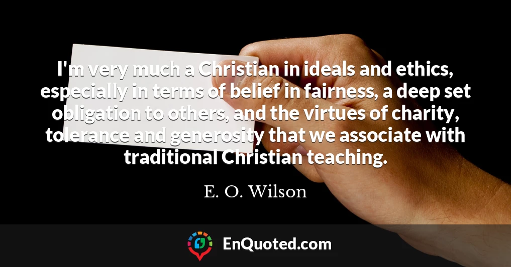 I'm very much a Christian in ideals and ethics, especially in terms of belief in fairness, a deep set obligation to others, and the virtues of charity, tolerance and generosity that we associate with traditional Christian teaching.