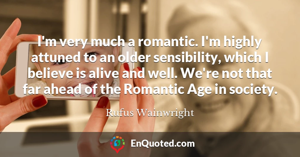 I'm very much a romantic. I'm highly attuned to an older sensibility, which I believe is alive and well. We're not that far ahead of the Romantic Age in society.