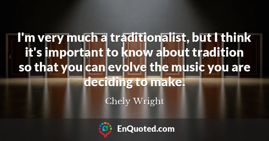 I'm very much a traditionalist, but I think it's important to know about tradition so that you can evolve the music you are deciding to make.