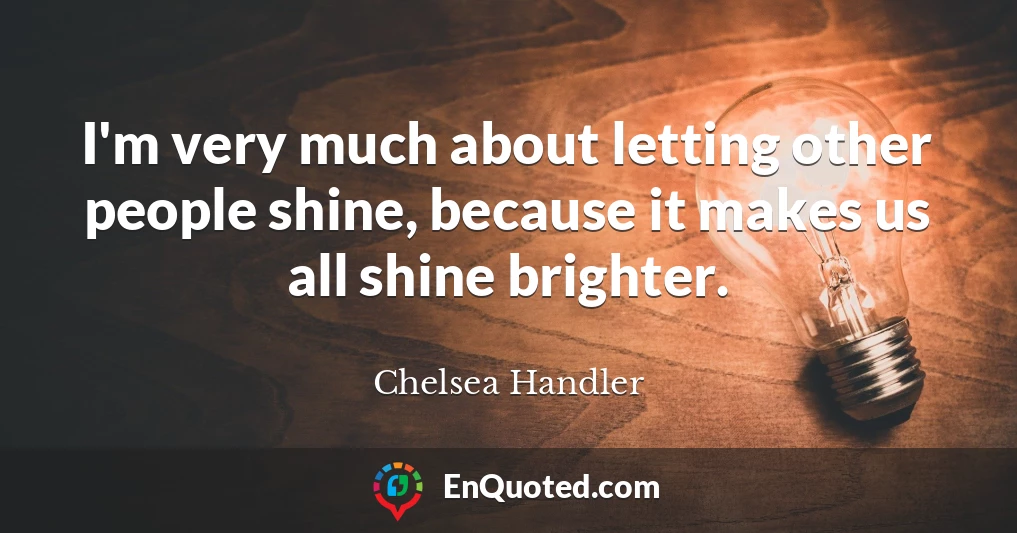 I'm very much about letting other people shine, because it makes us all shine brighter.