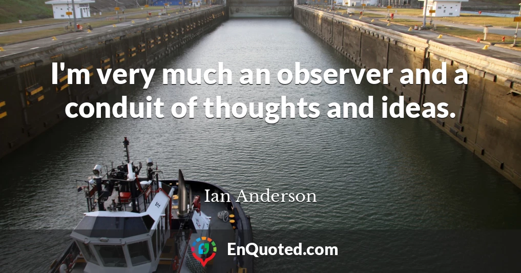 I'm very much an observer and a conduit of thoughts and ideas.