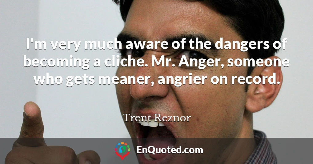 I'm very much aware of the dangers of becoming a cliche. Mr. Anger, someone who gets meaner, angrier on record.