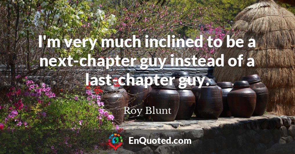 I'm very much inclined to be a next-chapter guy instead of a last-chapter guy.