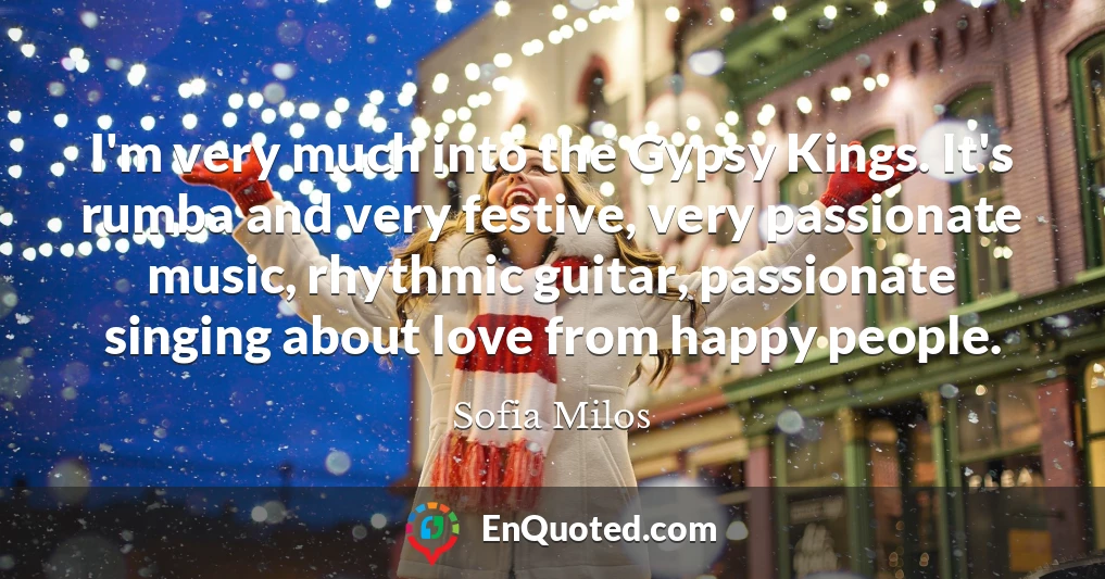 I'm very much into the Gypsy Kings. It's rumba and very festive, very passionate music, rhythmic guitar, passionate singing about love from happy people.