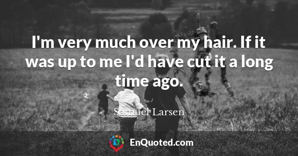 I'm very much over my hair. If it was up to me I'd have cut it a long time ago.