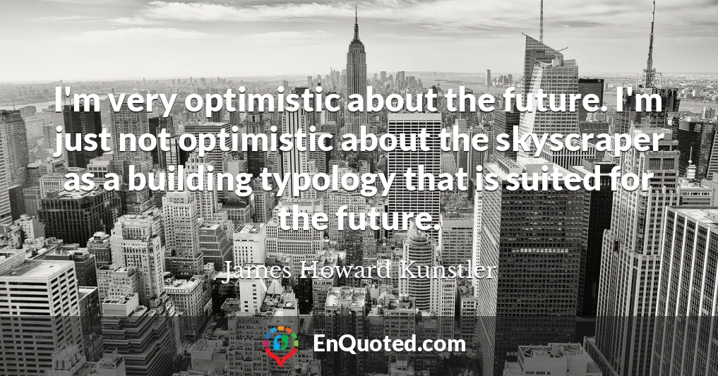 I'm very optimistic about the future. I'm just not optimistic about the skyscraper as a building typology that is suited for the future.