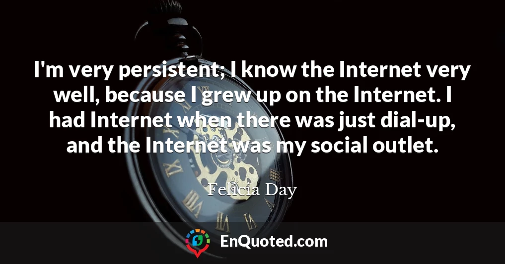 I'm very persistent; I know the Internet very well, because I grew up on the Internet. I had Internet when there was just dial-up, and the Internet was my social outlet.
