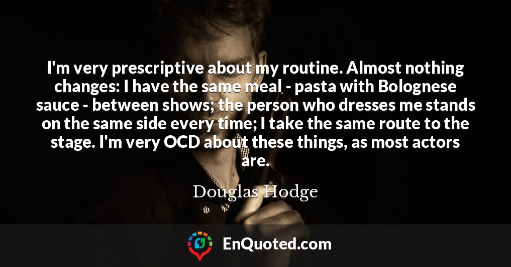 I'm very prescriptive about my routine. Almost nothing changes: I have the same meal - pasta with Bolognese sauce - between shows; the person who dresses me stands on the same side every time; I take the same route to the stage. I'm very OCD about these things, as most actors are.