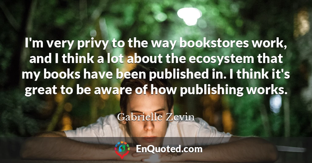 I'm very privy to the way bookstores work, and I think a lot about the ecosystem that my books have been published in. I think it's great to be aware of how publishing works.
