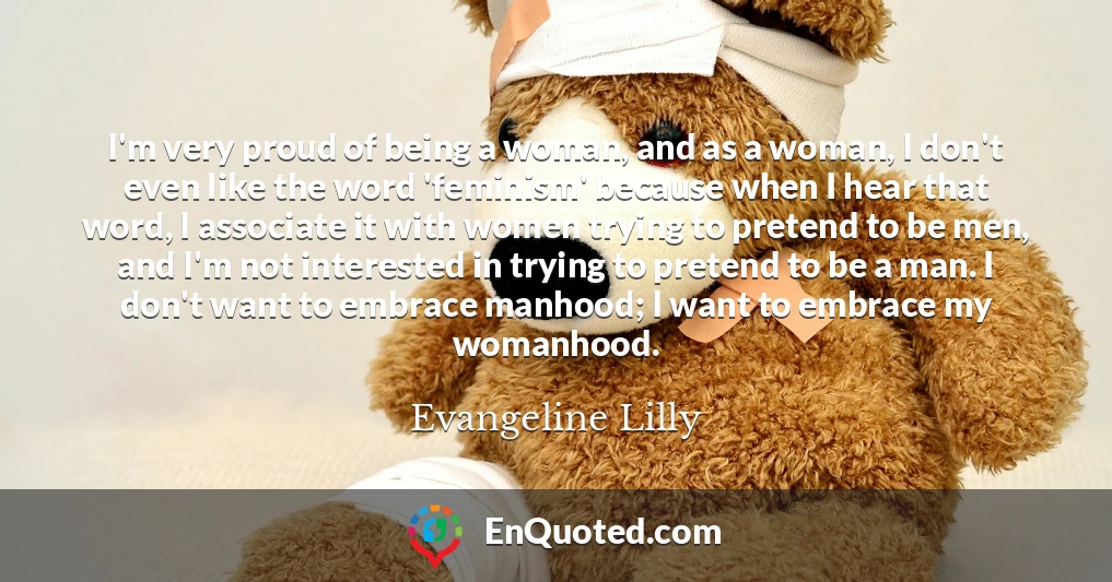 I'm very proud of being a woman, and as a woman, I don't even like the word 'feminism' because when I hear that word, I associate it with women trying to pretend to be men, and I'm not interested in trying to pretend to be a man. I don't want to embrace manhood; I want to embrace my womanhood.