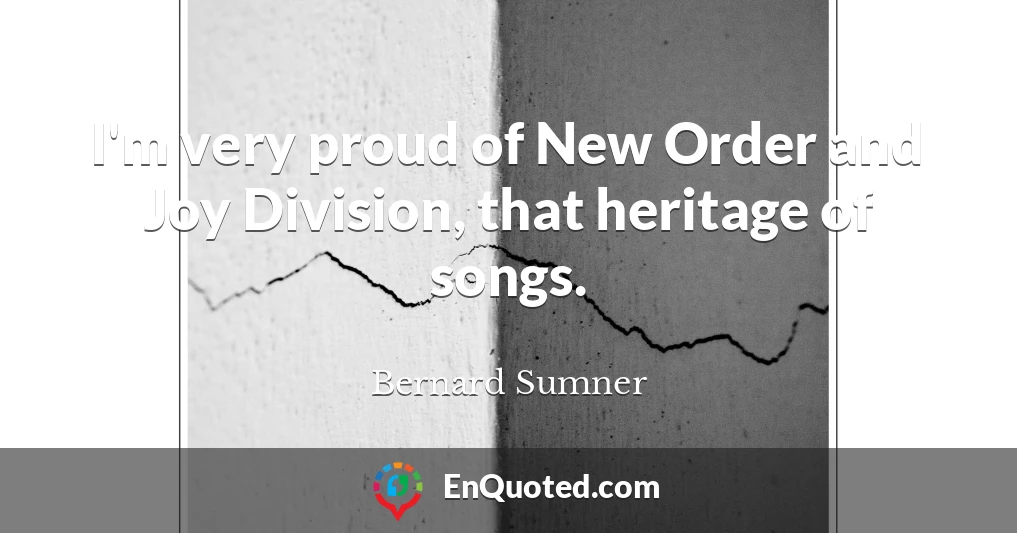 I'm very proud of New Order and Joy Division, that heritage of songs.