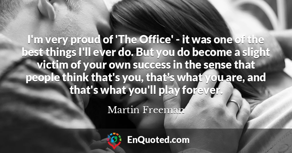 I'm very proud of 'The Office' - it was one of the best things I'll ever do. But you do become a slight victim of your own success in the sense that people think that's you, that's what you are, and that's what you'll play forever.