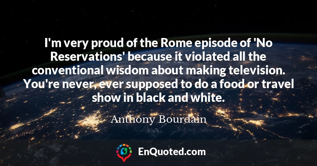 I'm very proud of the Rome episode of 'No Reservations' because it violated all the conventional wisdom about making television. You're never, ever supposed to do a food or travel show in black and white.