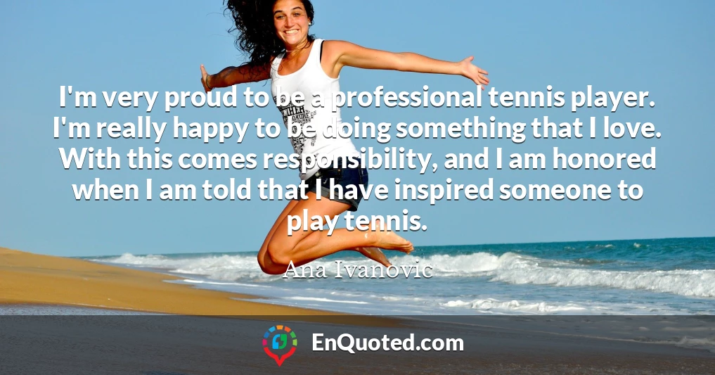 I'm very proud to be a professional tennis player. I'm really happy to be doing something that I love. With this comes responsibility, and I am honored when I am told that I have inspired someone to play tennis.