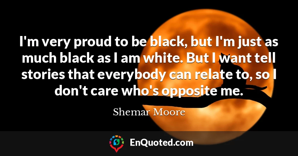 I'm very proud to be black, but I'm just as much black as I am white. But I want tell stories that everybody can relate to, so I don't care who's opposite me.