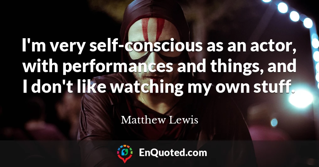 I'm very self-conscious as an actor, with performances and things, and I don't like watching my own stuff.