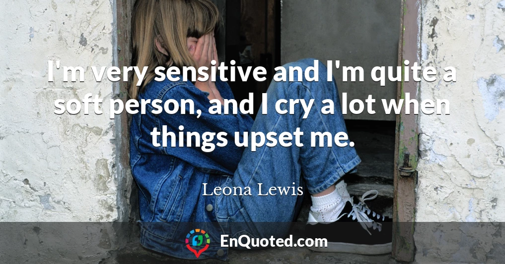 I'm very sensitive and I'm quite a soft person, and I cry a lot when things upset me.