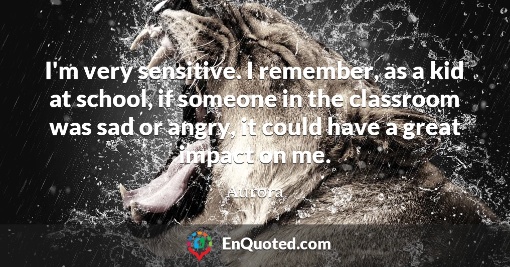 I'm very sensitive. I remember, as a kid at school, if someone in the classroom was sad or angry, it could have a great impact on me.