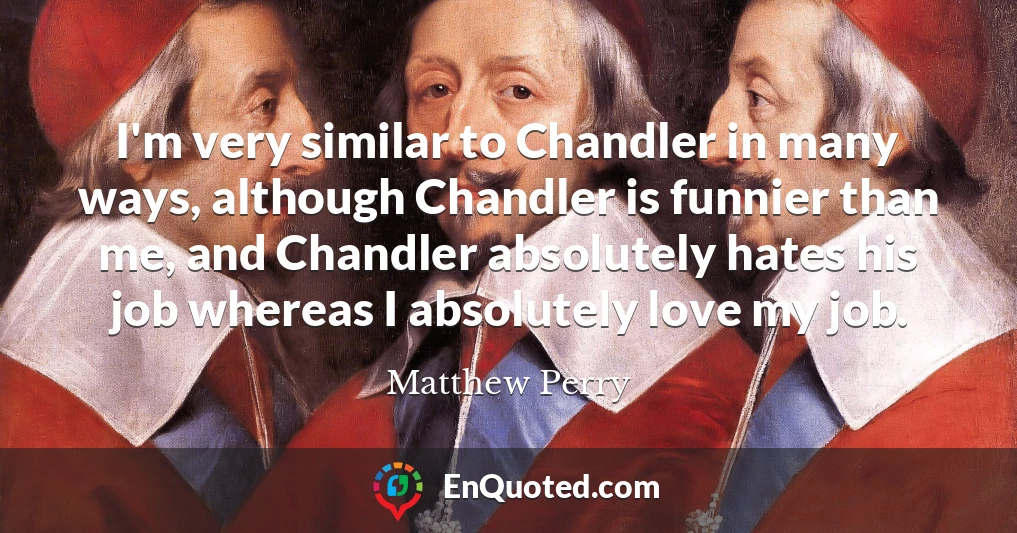 I'm very similar to Chandler in many ways, although Chandler is funnier than me, and Chandler absolutely hates his job whereas I absolutely love my job.