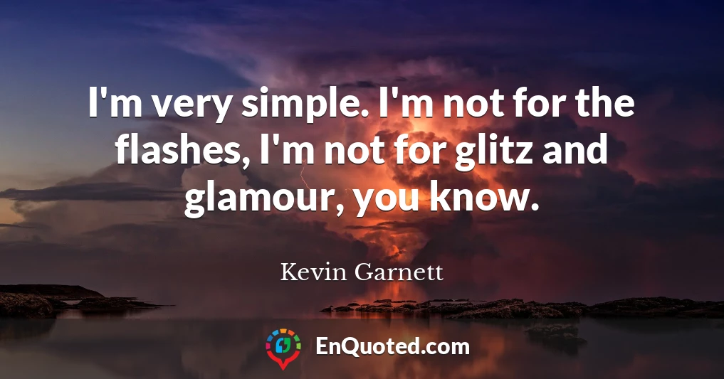 I'm very simple. I'm not for the flashes, I'm not for glitz and glamour, you know.