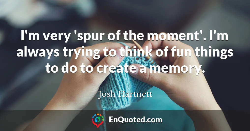 I'm very 'spur of the moment'. I'm always trying to think of fun things to do to create a memory.