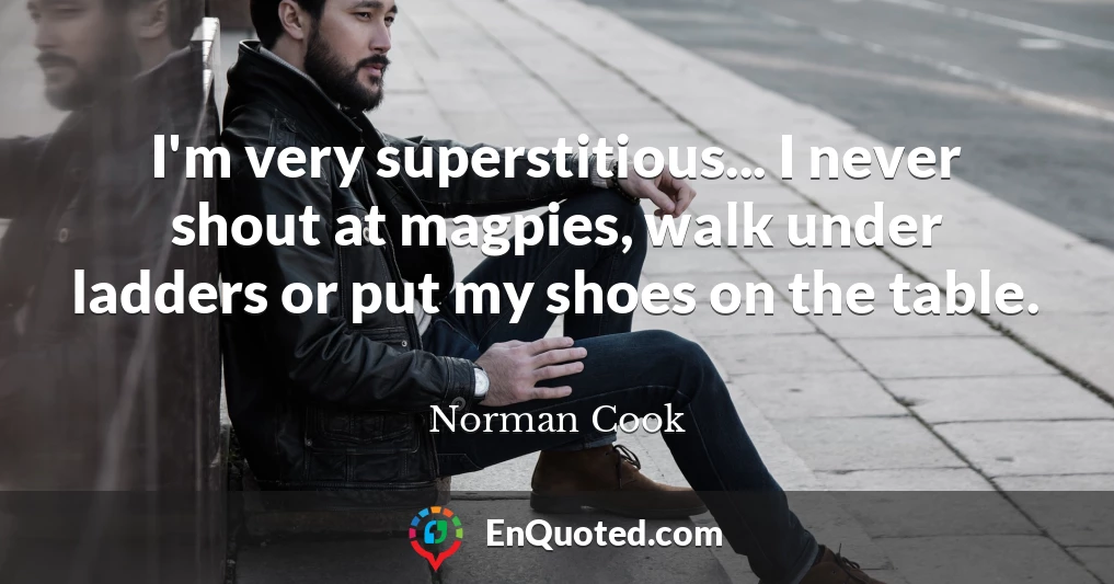 I'm very superstitious... I never shout at magpies, walk under ladders or put my shoes on the table.