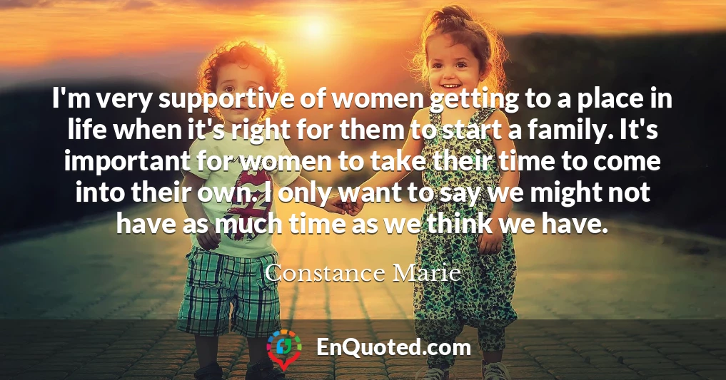 I'm very supportive of women getting to a place in life when it's right for them to start a family. It's important for women to take their time to come into their own. I only want to say we might not have as much time as we think we have.